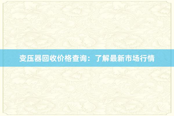 变压器回收价格查询：了解最新市场行情