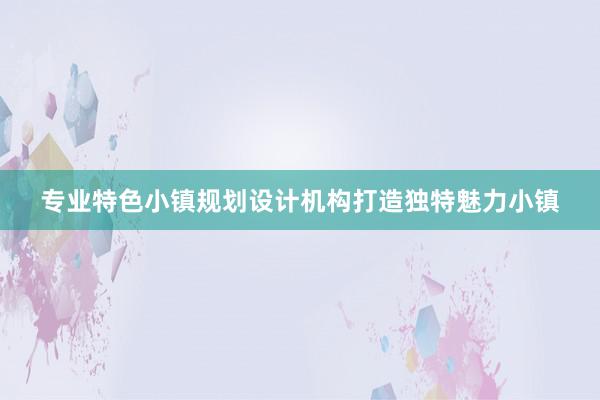 专业特色小镇规划设计机构打造独特魅力小镇